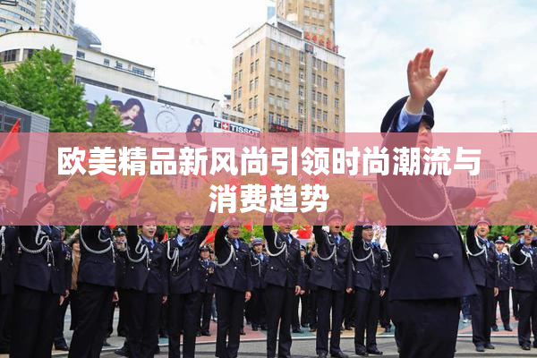 欧美精品新风尚引领时尚潮流与消费趋势