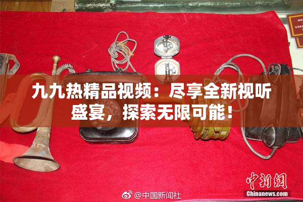 九九热精品视频：尽享全新视听盛宴，探索无限可能！