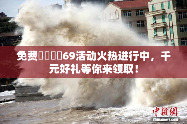 免费❌‌❌‌69活动火热进行中，千元好礼等你来领取！