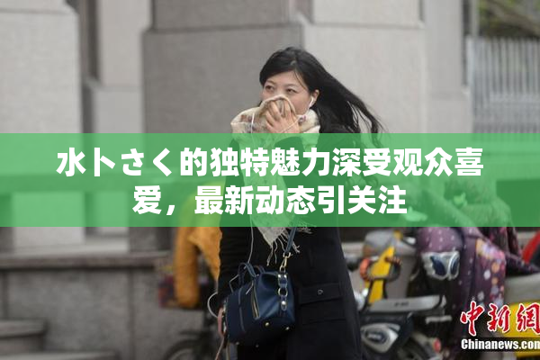 水卜さく的独特魅力深受观众喜爱，最新动态引关注