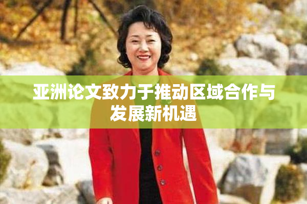 亚洲论文致力于推动区域合作与发展新机遇