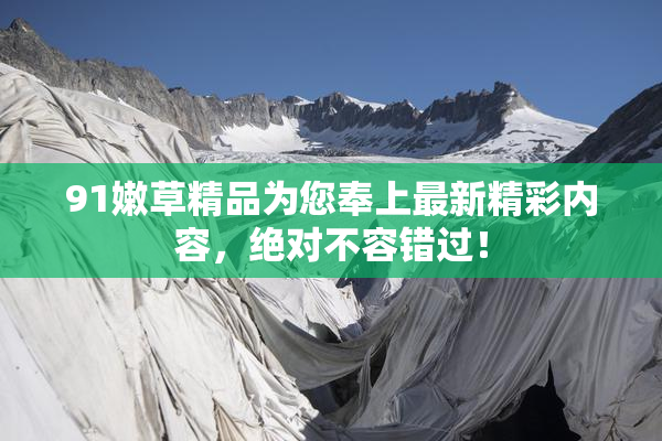 91嫩草精品为您奉上最新精彩内容，绝对不容错过！