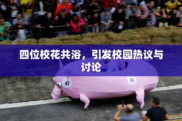 四位校花共浴，引发校园热议与讨论