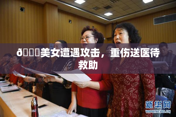 🔞美女遭遇攻击，重伤送医待救助