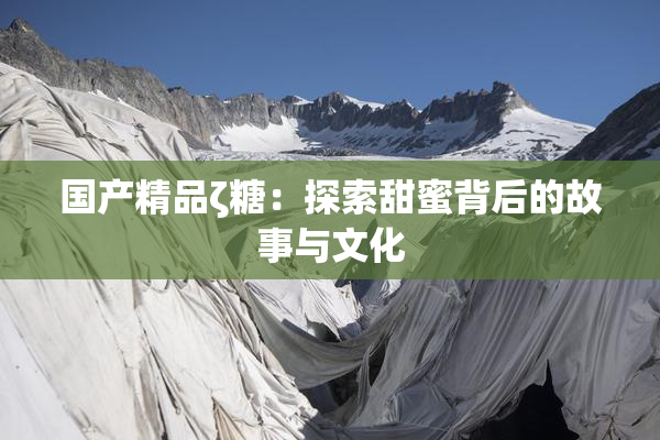 国产精品ζ糖：探索甜蜜背后的故事与文化