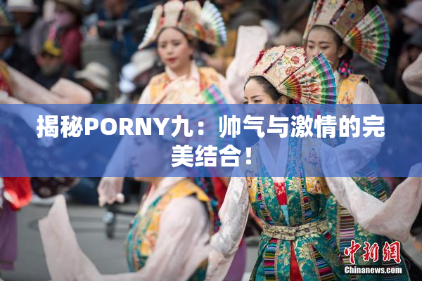 揭秘PORNY九：帅气与激情的完美结合！