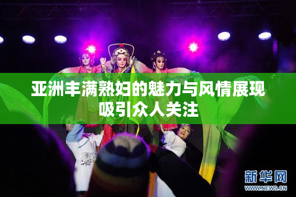 亚洲丰满熟妇的魅力与风情展现吸引众人关注