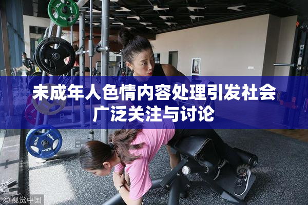 未成年人色情内容处理引发社会广泛关注与讨论