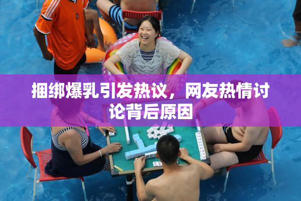 捆绑爆乳引发热议，网友热情讨论背后原因