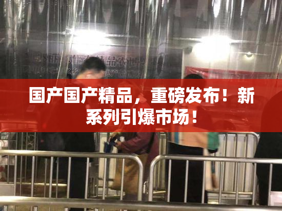 国产国产精品，重磅发布！新系列引爆市场！