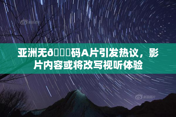 亚洲无🈚码A片引发热议，影片内容或将改写视听体验