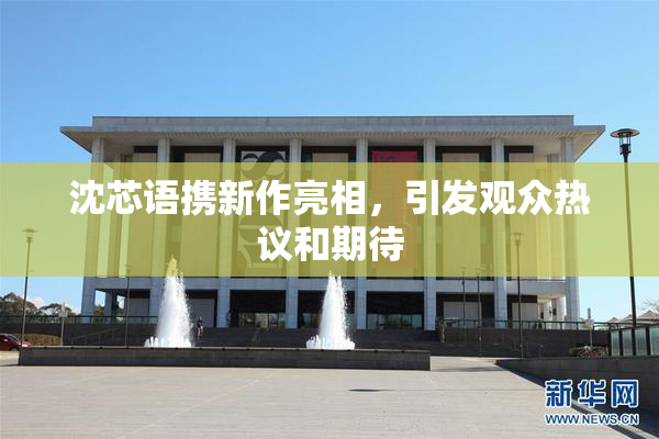 沈芯语携新作亮相，引发观众热议和期待
