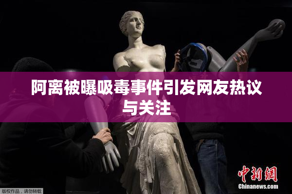 阿离被曝吸毒事件引发网友热议与关注