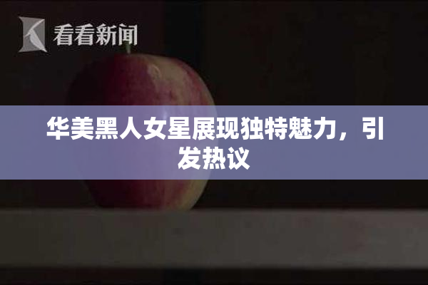 华美黑人女星展现独特魅力，引发热议