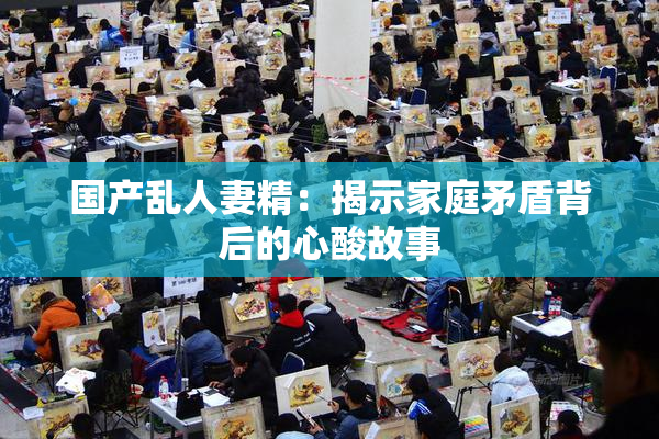 国产乱人妻精：揭示家庭矛盾背后的心酸故事