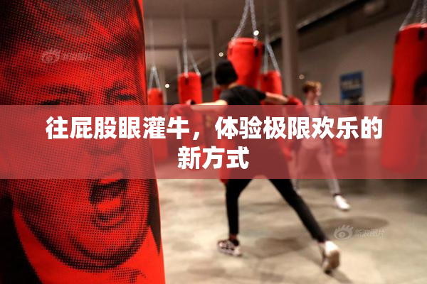 往屁股眼灌牛，体验极限欢乐的新方式