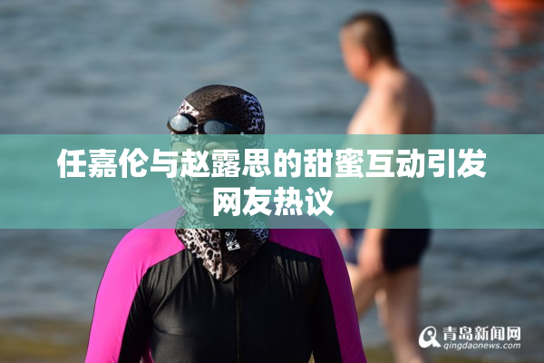 任嘉伦与赵露思的甜蜜互动引发网友热议