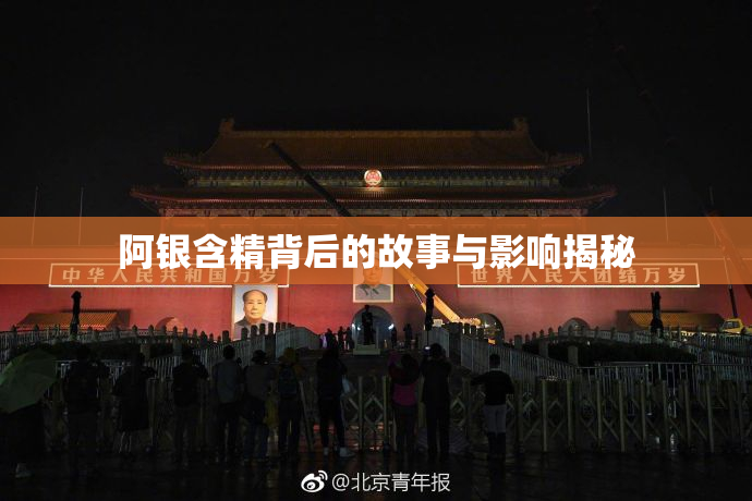 阿银含精背后的故事与影响揭秘