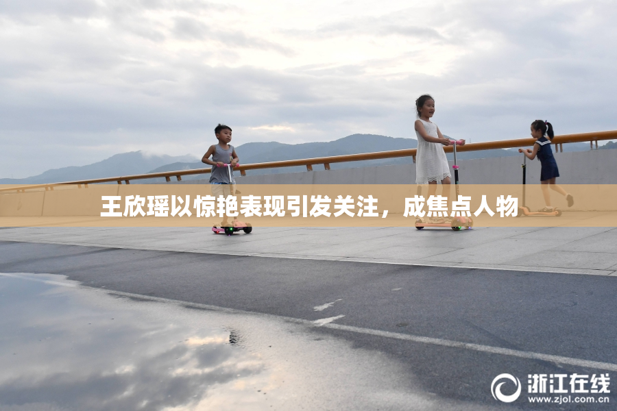 王欣瑶以惊艳表现引发关注，成焦点人物