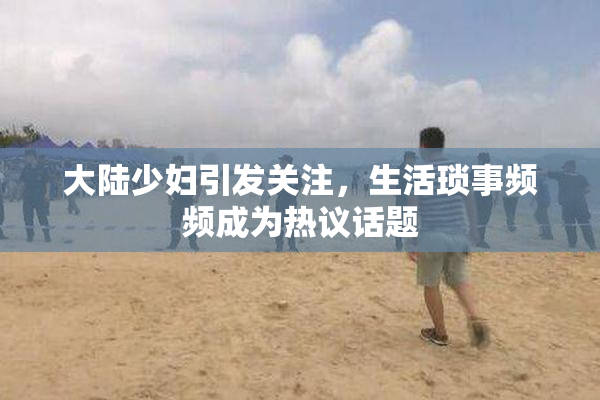 大陆少妇引发关注，生活琐事频频成为热议话题
