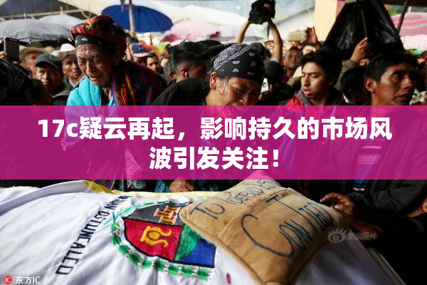 17c疑云再起，影响持久的市场风波引发关注！