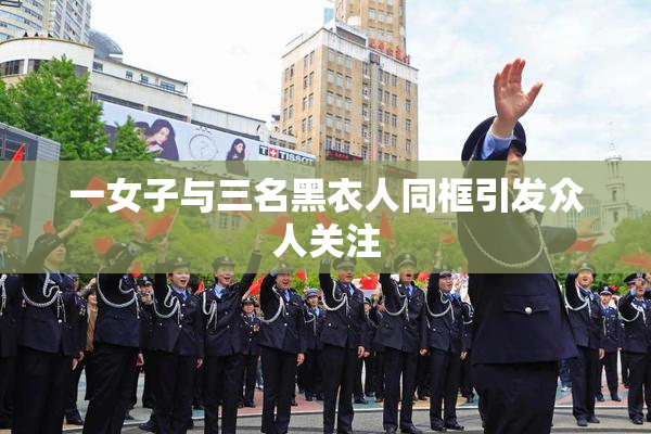 一女子与三名黑衣人同框引发众人关注