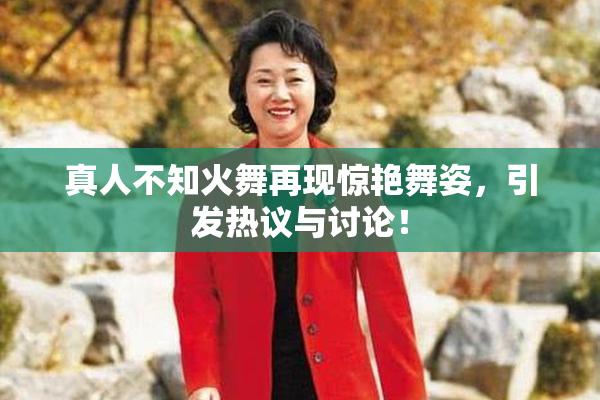 真人不知火舞再现惊艳舞姿，引发热议与讨论！