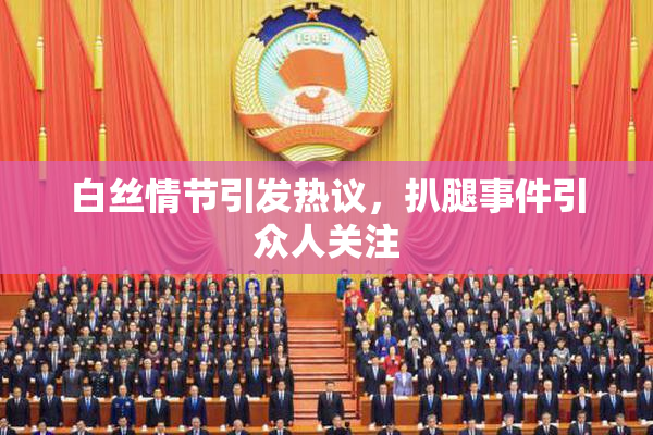 白丝情节引发热议，扒腿事件引众人关注