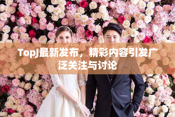 TopJ最新发布，精彩内容引发广泛关注与讨论