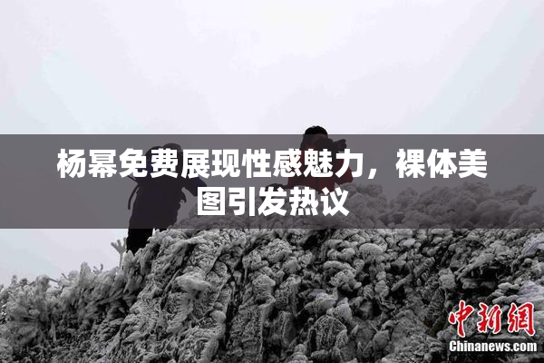 杨幂免费展现性感魅力，裸体美图引发热议