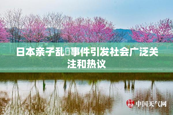 日本亲子乱婬事件引发社会广泛关注和热议