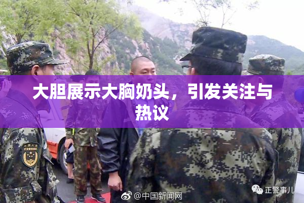 大胆展示大胸奶头，引发关注与热议