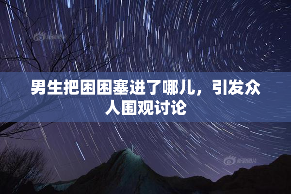 男生把困困塞进了哪儿，引发众人围观讨论