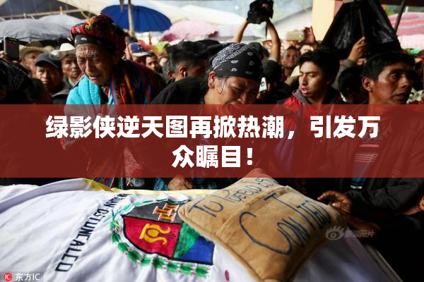 绿影侠逆天图再掀热潮，引发万众瞩目！