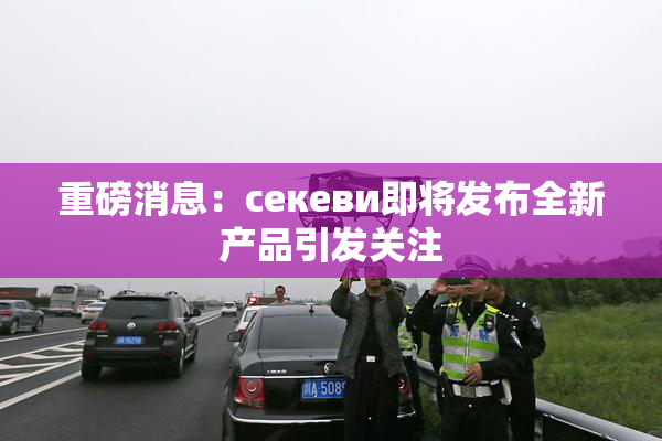 重磅消息：ceкеви即将发布全新产品引发关注