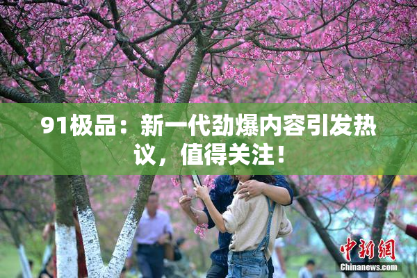 91极品：新一代劲爆内容引发热议，值得关注！