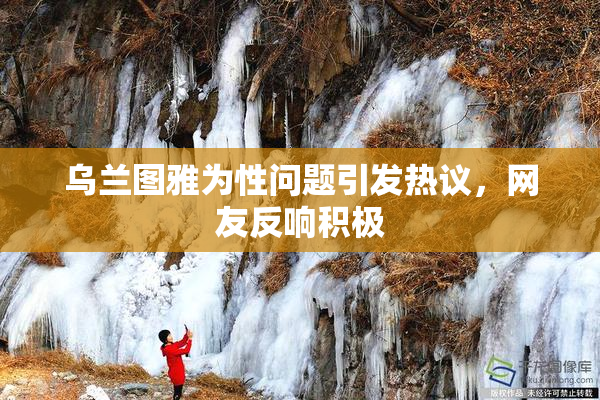 乌兰图雅为性问题引发热议，网友反响积极