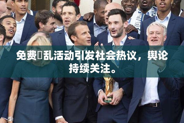 免费婬乱活动引发社会热议，舆论持续关注。