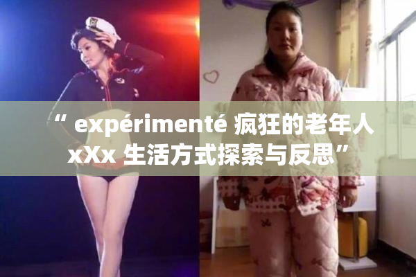 “ expérimenté 疯狂的老年人 xXx 生活方式探索与反思”