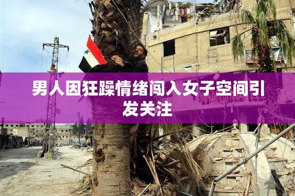 男人因狂躁情绪闯入女子空间引发关注