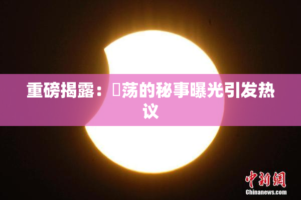 重磅揭露：婬荡的秘事曝光引发热议