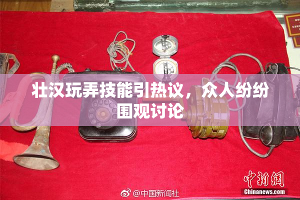 壮汉玩弄技能引热议，众人纷纷围观讨论