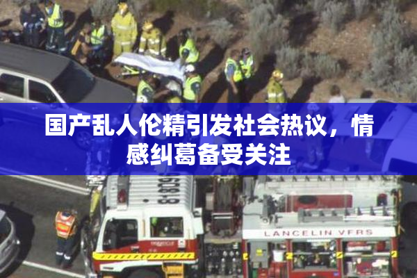 国产乱人伦精引发社会热议，情感纠葛备受关注