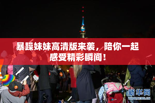 暴躁妹妹高清版来袭，陪你一起感受精彩瞬间！
