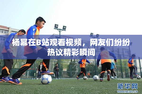 杨幂在B站观看视频，网友们纷纷热议精彩瞬间