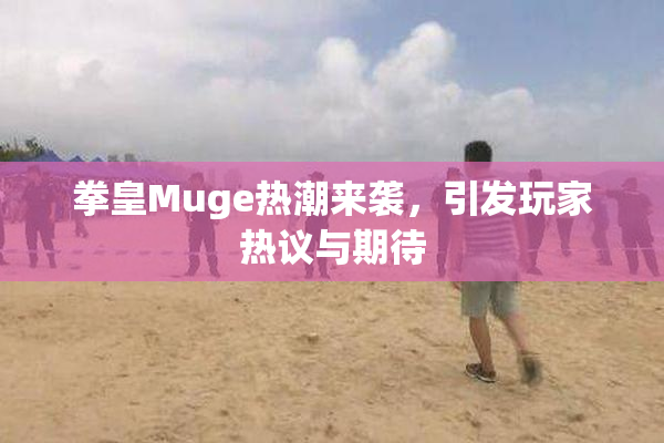 拳皇Muge热潮来袭，引发玩家热议与期待