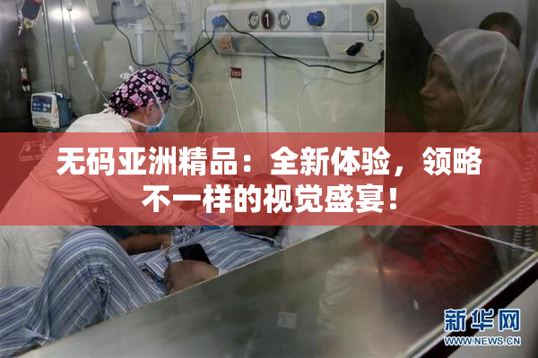 无码亚洲精品：全新体验，领略不一样的视觉盛宴！