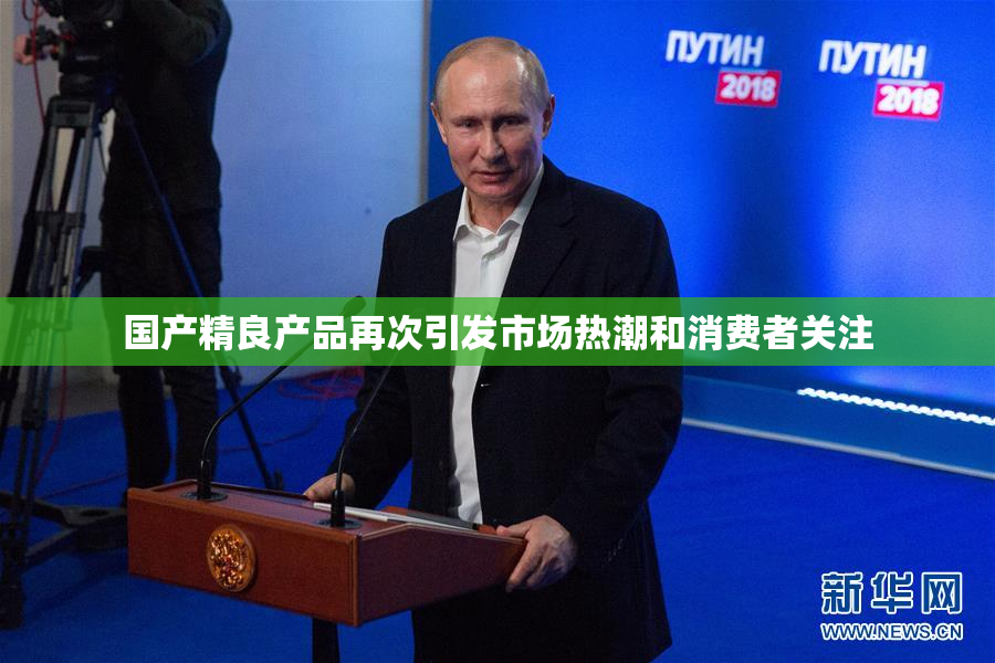 国产精良产品再次引发市场热潮和消费者关注