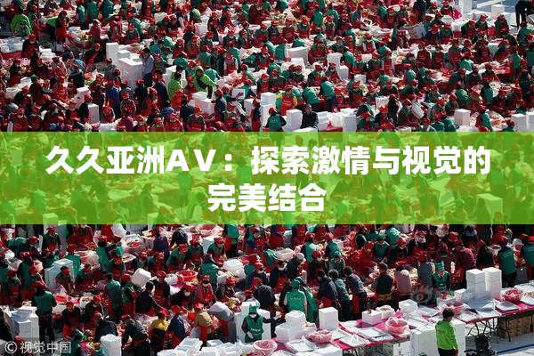 久久亚洲AⅤ：探索激情与视觉的完美结合