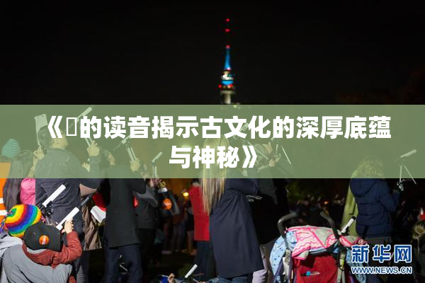 《屍的读音揭示古文化的深厚底蕴与神秘》